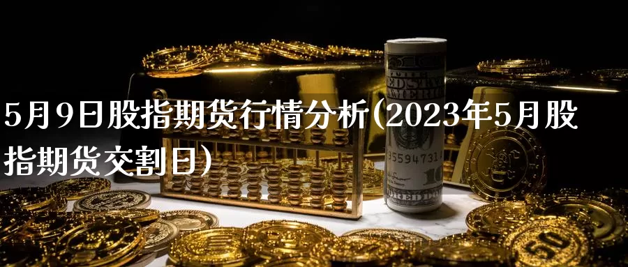 5月9日股指期货行情分析(2023年5月股指期货交割日)_https://hz.wpmee.com_国际期货直播_第1张