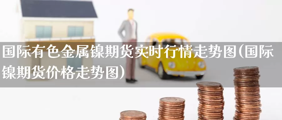 国际有色金属镍期货实时行情走势图(国际镍期货价格走势图)_https://hz.wpmee.com_外盘期货直播_第1张