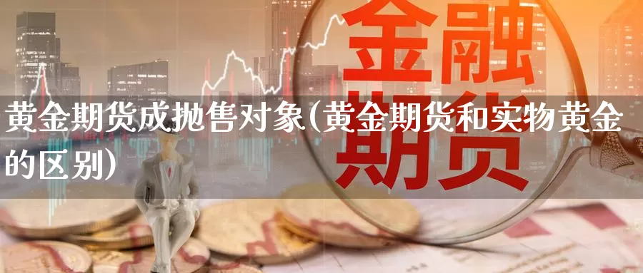 黄金期货成抛售对象(黄金期货和实物黄金的区别)_https://hz.wpmee.com_黄金期货直播_第1张