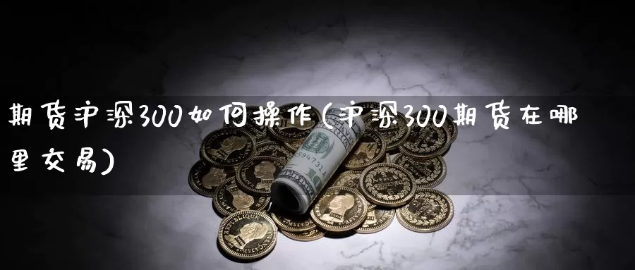 期货沪深300如何操作(沪深300期货在哪里交易)_https://hz.wpmee.com_黄金期货直播_第1张