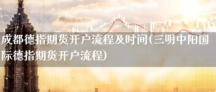 成都德指期货开户流程及时间(三明中阳国际德指期货开户流程)_https://hz.wpmee.com_德指期货直播_第1张