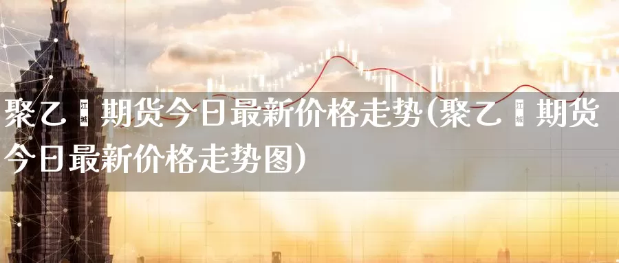 聚乙烯期货今日最新价格走势(聚乙烯期货今日最新价格走势图)_https://hz.wpmee.com_纳指期货直播_第1张