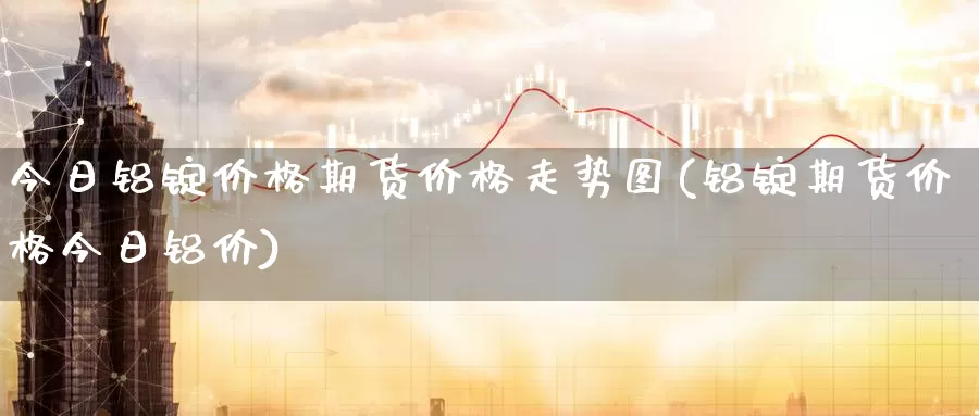 今日铝锭价格期货价格走势图(铝锭期货价格今日铝价)_https://hz.wpmee.com_外盘期货直播_第1张