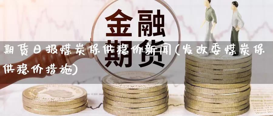 期货日报煤炭保供稳价新闻(发改委煤炭保供稳价措施)_https://hz.wpmee.com_纳指期货直播_第1张