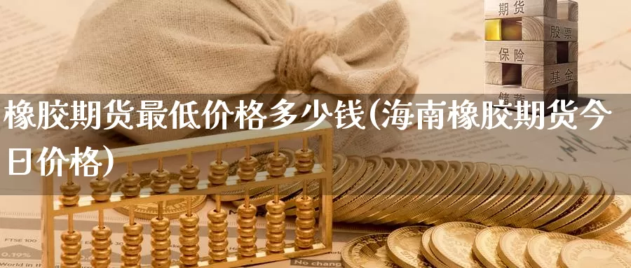 橡胶期货最低价格多少钱(海南橡胶期货今日价格)_https://hz.wpmee.com_黄金期货直播_第1张