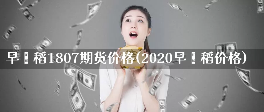 早籼稻1807期货价格(2020早籼稻价格)_https://hz.wpmee.com_国际期货直播_第1张