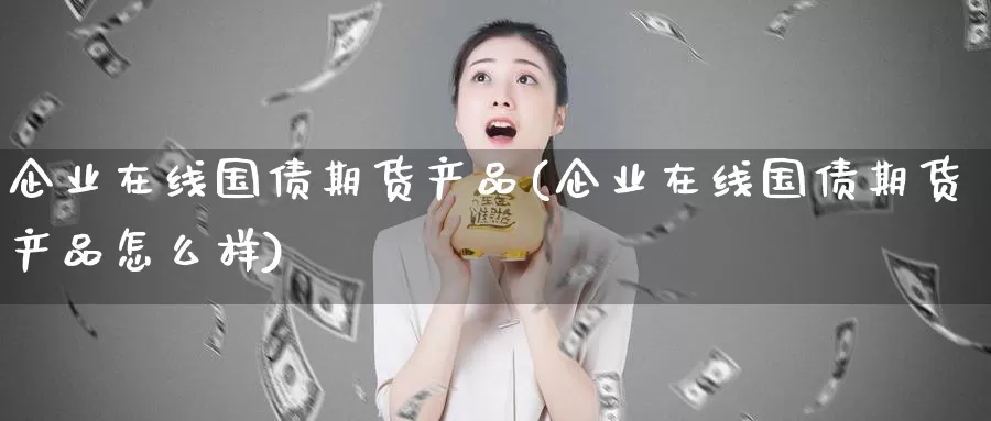 企业在线国债期货产品(企业在线国债期货产品怎么样)_https://hz.wpmee.com_德指期货直播_第1张