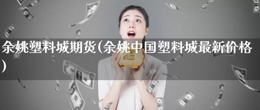 余姚塑料城期货(余姚中国塑料城最新价格)_https://hz.wpmee.com_黄金期货直播_第1张