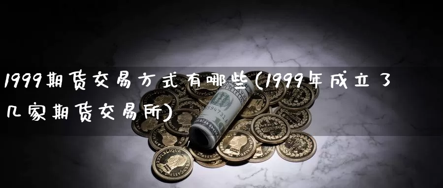 1999期货交易方式有哪些(1999年成立了几家期货交易所)_https://hz.wpmee.com_黄金期货直播_第1张