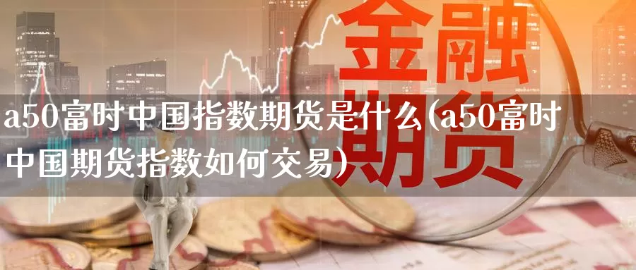 a50富时中国指数期货是什么(a50富时中国期货指数如何交易)_https://hz.wpmee.com_外盘期货直播_第1张