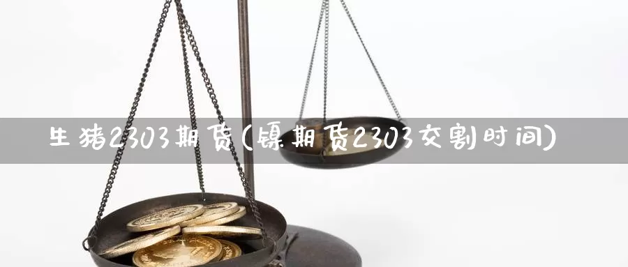 生猪2303期货(镍期货2303交割时间)_https://hz.wpmee.com_国际期货直播_第1张