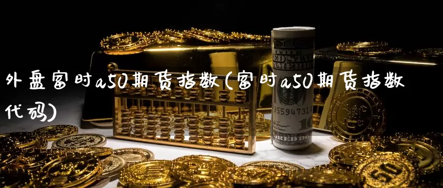 外盘富时a50期货指数(富时a50期货指数代码)_https://hz.wpmee.com_黄金期货直播_第1张