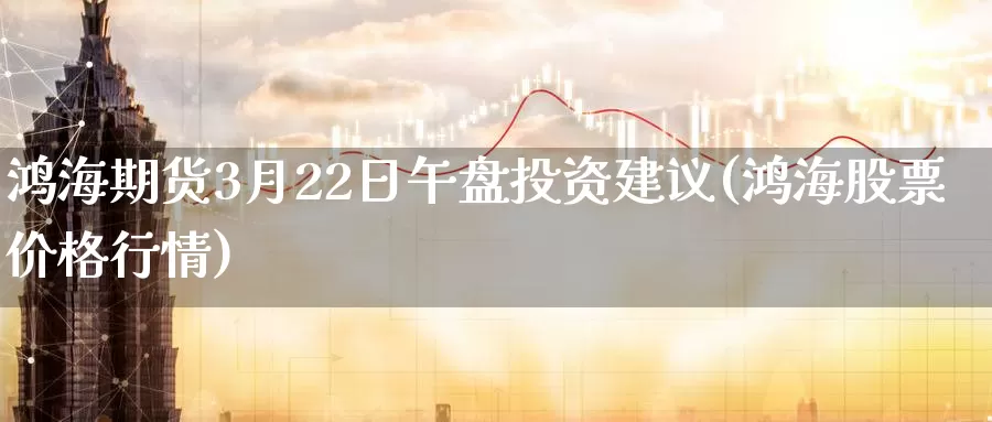 鸿海期货3月22日午盘投资建议(鸿海股票价格行情)_https://hz.wpmee.com_黄金期货直播_第1张