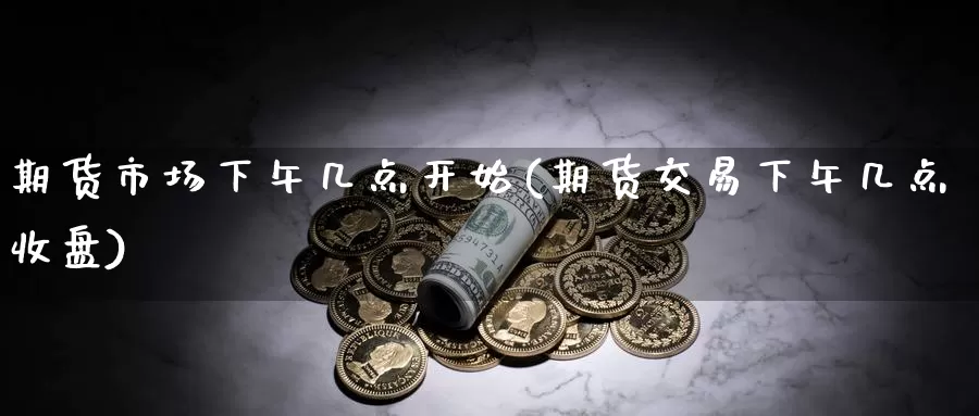 期货市场下午几点开始(期货交易下午几点收盘)_https://hz.wpmee.com_国际期货直播_第1张