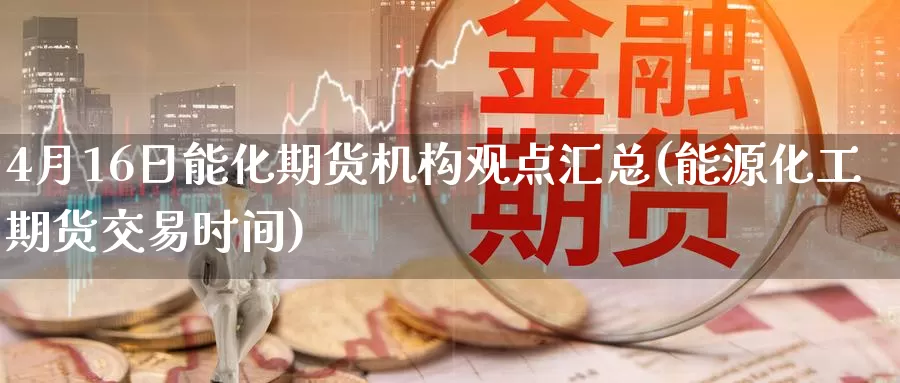 4月16日能化期货机构观点汇总(能源化工期货交易时间)_https://hz.wpmee.com_外盘期货直播_第1张