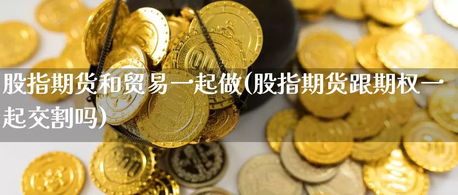 股指期货和贸易一起做(股指期货跟期权一起交割吗)_https://hz.wpmee.com_黄金期货直播_第1张