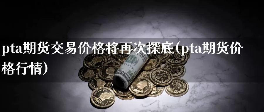 pta期货交易价格将再次探底(pta期货价格行情)_https://hz.wpmee.com_国际期货直播_第1张