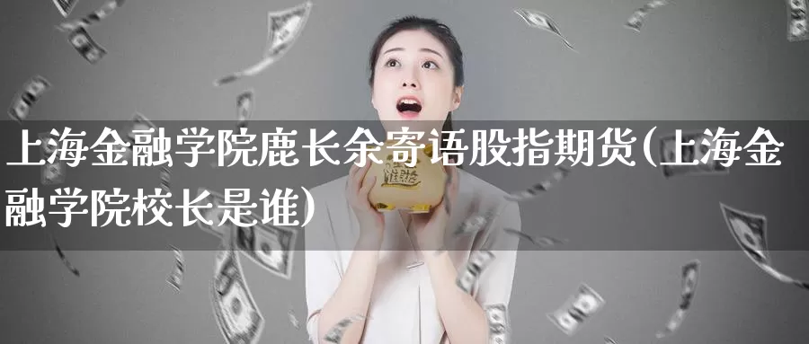 上海金融学院鹿长余寄语股指期货(上海金融学院校长是谁)_https://hz.wpmee.com_外盘期货直播_第1张