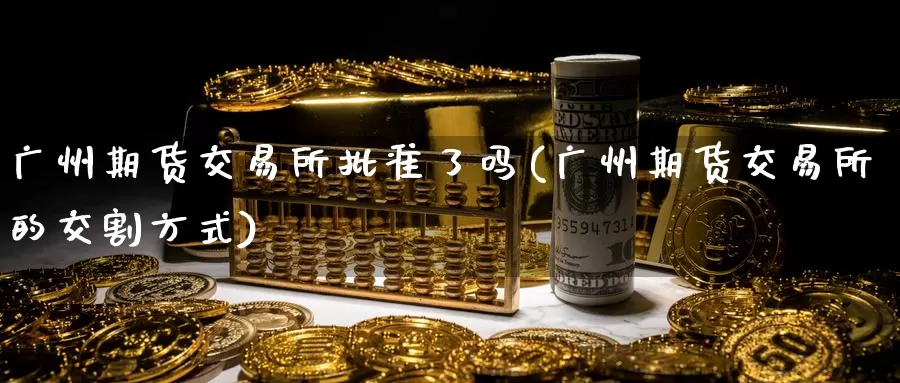 广州期货交易所批准了吗(广州期货交易所的交割方式)_https://hz.wpmee.com_德指期货直播_第1张