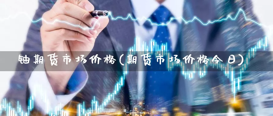 铀期货市场价格(期货市场价格今日)_https://hz.wpmee.com_黄金期货直播_第1张