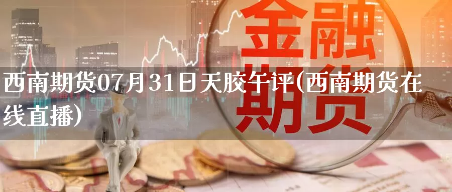 西南期货07月31日天胶午评(西南期货在线直播)_https://hz.wpmee.com_德指期货直播_第1张