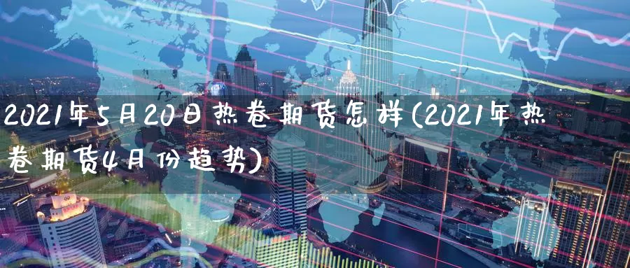 2021年5月20日热卷期货怎样(2021年热卷期货4月份趋势)_https://hz.wpmee.com_国际期货直播_第1张