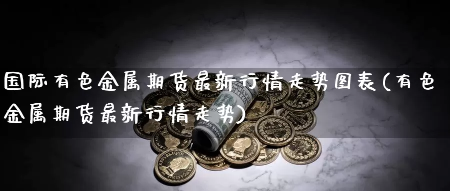 国际有色金属期货最新行情走势图表(有色金属期货最新行情走势)_https://hz.wpmee.com_纳指期货直播_第1张