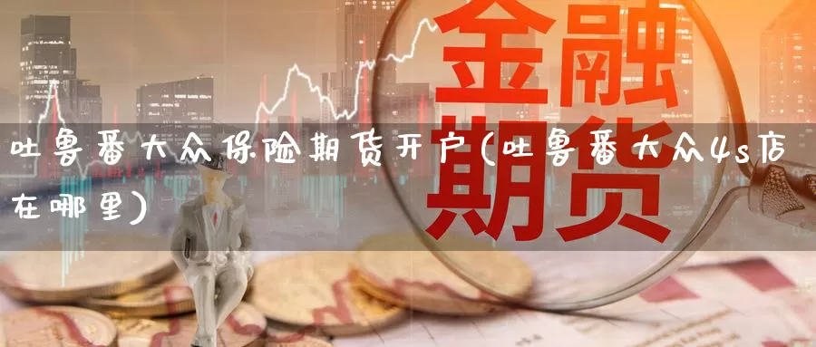 吐鲁番大众保险期货开户(吐鲁番大众4s店在哪里)_https://hz.wpmee.com_黄金期货直播_第1张