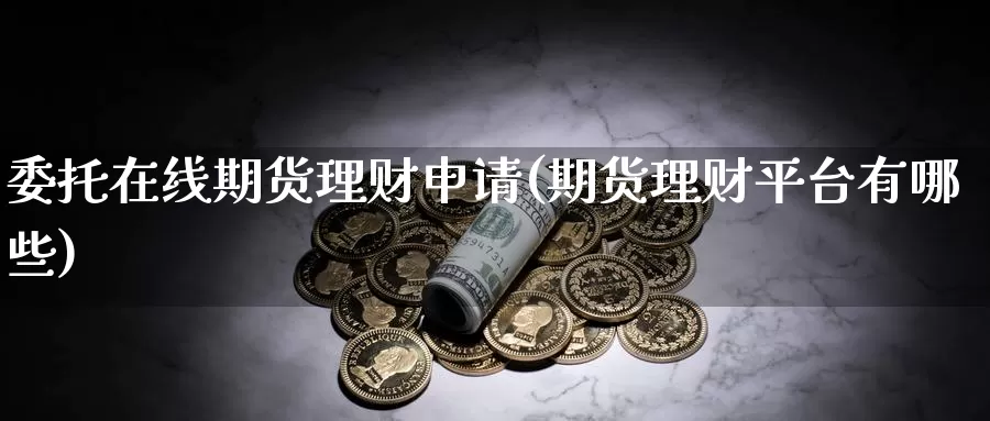 委托在线期货理财申请(期货理财平台有哪些)_https://hz.wpmee.com_国际期货直播_第1张