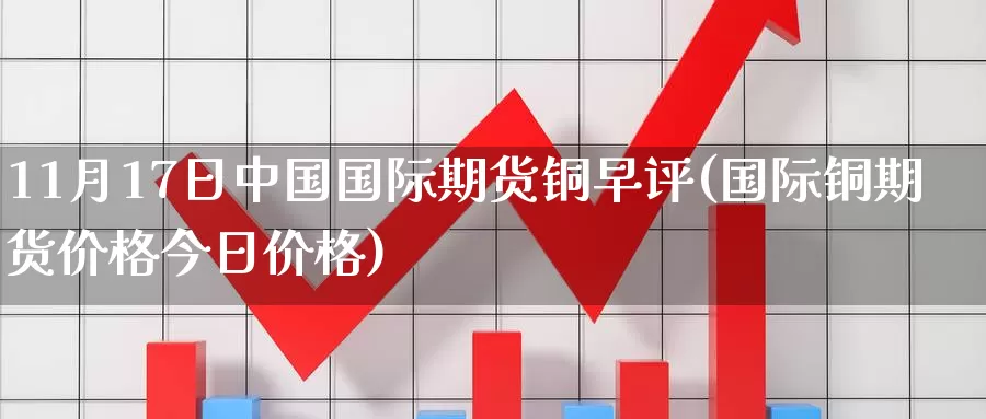 11月17日中国国际期货铜早评(国际铜期货价格今日价格)_https://hz.wpmee.com_外盘期货直播_第1张