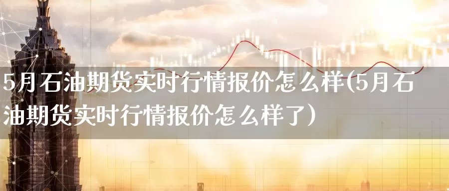 5月石油期货实时行情报价怎么样(5月石油期货实时行情报价怎么样了)_https://hz.wpmee.com_外盘期货直播_第1张