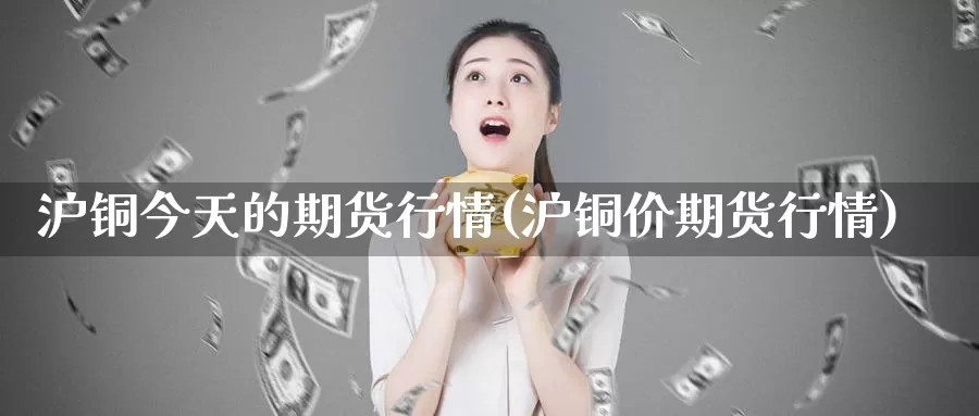 沪铜今天的期货行情(沪铜价期货行情)_https://hz.wpmee.com_黄金期货直播_第1张