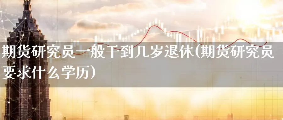 期货研究员一般干到几岁退休(期货研究员要求什么学历)_https://hz.wpmee.com_纳指期货直播_第1张