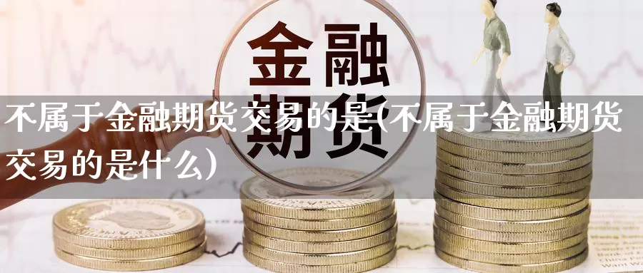 不属于金融期货交易的是(不属于金融期货交易的是什么)_https://hz.wpmee.com_纳指期货直播_第1张