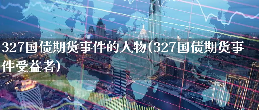 327国债期货事件的人物(327国债期货事件受益者)_https://hz.wpmee.com_纳指期货直播_第1张